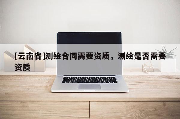 [云南省]測(cè)繪合同需要資質(zhì)，測(cè)繪是否需要資質(zhì)