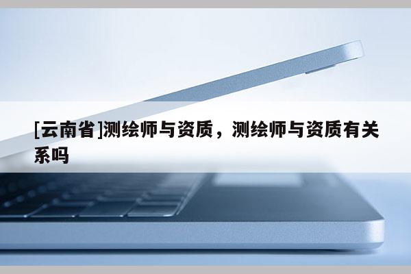 [云南省]測繪師與資質(zhì)，測繪師與資質(zhì)有關(guān)系嗎