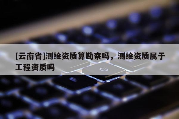 [云南省]測繪資質(zhì)算勘察嗎，測繪資質(zhì)屬于工程資質(zhì)嗎