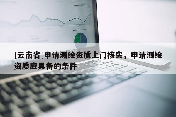 [云南省]申請測繪資質上門核實，申請測繪資質應具備的條件