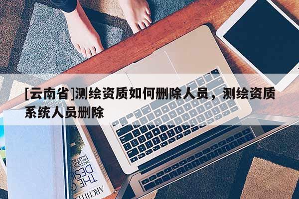 [云南省]測繪資質(zhì)如何刪除人員，測繪資質(zhì)系統(tǒng)人員刪除