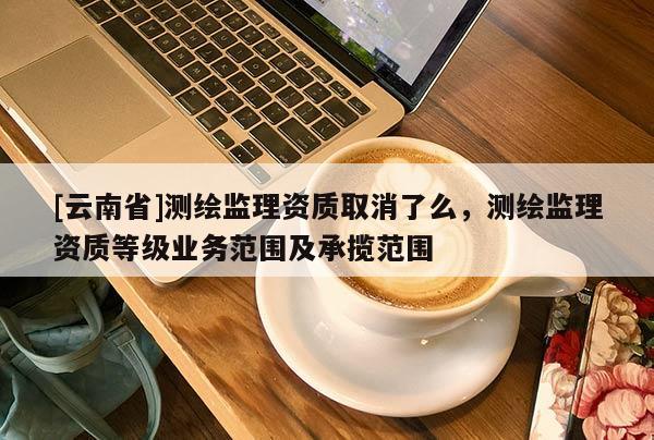 [云南省]測繪監(jiān)理資質(zhì)取消了么，測繪監(jiān)理資質(zhì)等級業(yè)務(wù)范圍及承攬范圍