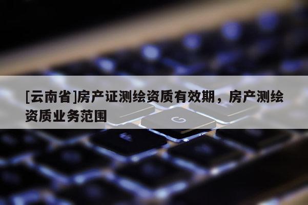 [云南省]房產(chǎn)證測(cè)繪資質(zhì)有效期，房產(chǎn)測(cè)繪資質(zhì)業(yè)務(wù)范圍