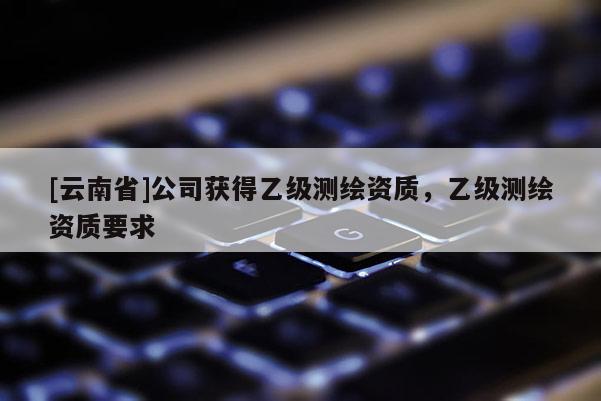 [云南省]公司獲得乙級(jí)測(cè)繪資質(zhì)，乙級(jí)測(cè)繪資質(zhì)要求