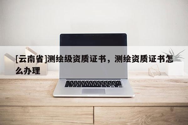 [云南省]測(cè)繪級(jí)資質(zhì)證書，測(cè)繪資質(zhì)證書怎么辦理