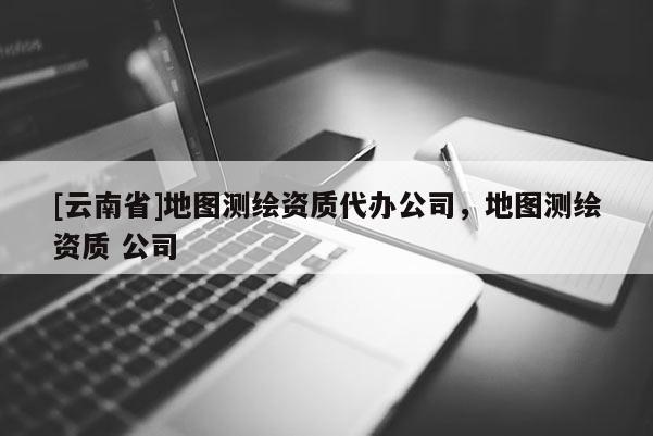 [云南省]地圖測(cè)繪資質(zhì)代辦公司，地圖測(cè)繪資質(zhì) 公司
