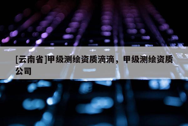 [云南省]甲級(jí)測(cè)繪資質(zhì)滴滴，甲級(jí)測(cè)繪資質(zhì)公司