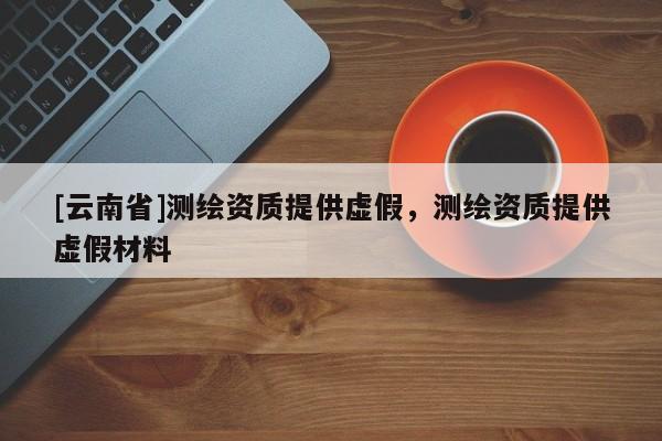 [云南省]測(cè)繪資質(zhì)提供虛假，測(cè)繪資質(zhì)提供虛假材料