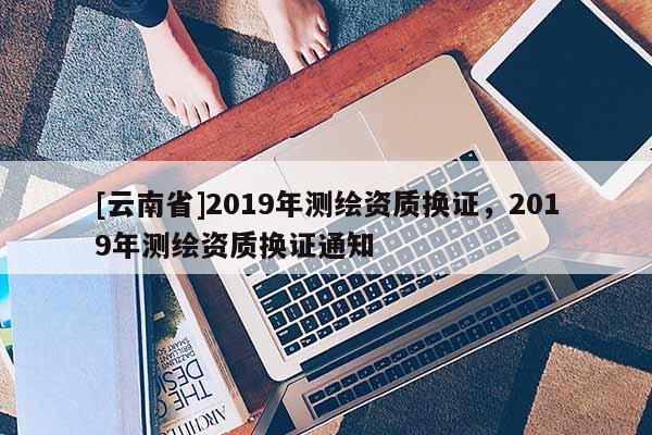 [云南省]2019年測(cè)繪資質(zhì)換證，2019年測(cè)繪資質(zhì)換證通知