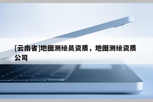 [云南省]地圖測繪員資質(zhì)，地圖測繪資質(zhì) 公司