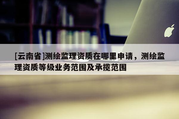 [云南省]測繪監(jiān)理資質(zhì)在哪里申請，測繪監(jiān)理資質(zhì)等級(jí)業(yè)務(wù)范圍及承攬范圍