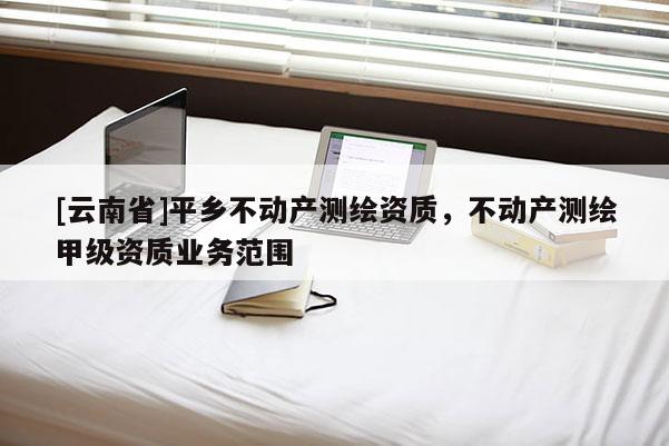 [云南省]平鄉(xiāng)不動(dòng)產(chǎn)測繪資質(zhì)，不動(dòng)產(chǎn)測繪甲級(jí)資質(zhì)業(yè)務(wù)范圍