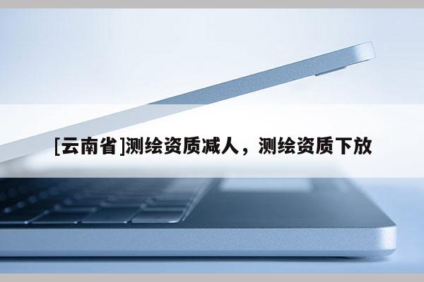 [云南省]測繪資質(zhì)減人，測繪資質(zhì)下放