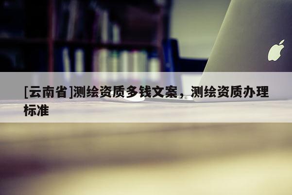 [云南省]測繪資質(zhì)多錢文案，測繪資質(zhì)辦理標(biāo)準(zhǔn)