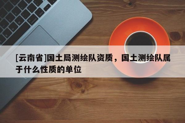 [云南省]國土局測繪隊資質(zhì)，國土測繪隊屬于什么性質(zhì)的單位