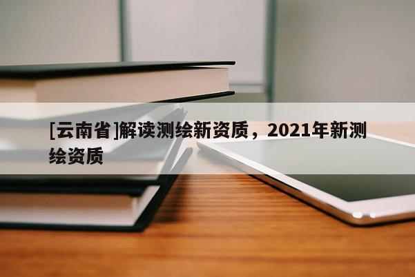 [云南省]解讀測繪新資質(zhì)，2021年新測繪資質(zhì)