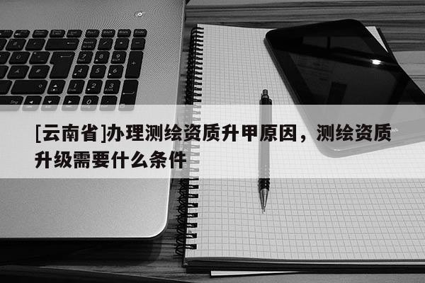 [云南省]辦理測(cè)繪資質(zhì)升甲原因，測(cè)繪資質(zhì)升級(jí)需要什么條件