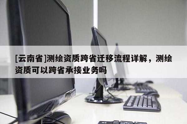 [云南省]測繪資質(zhì)跨省遷移流程詳解，測繪資質(zhì)可以跨省承接業(yè)務(wù)嗎
