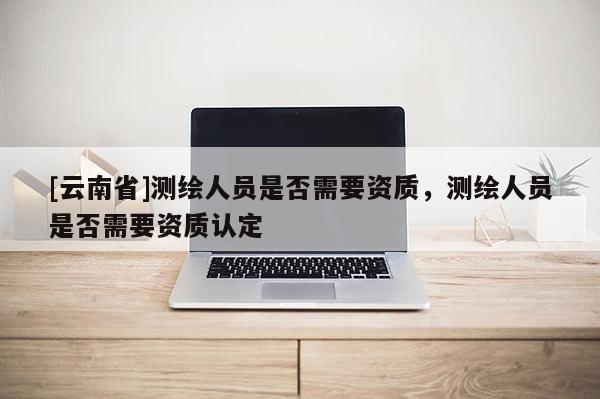 [云南省]測繪人員是否需要資質(zhì)，測繪人員是否需要資質(zhì)認定