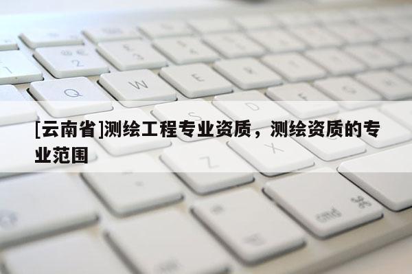 [云南省]測(cè)繪工程專業(yè)資質(zhì)，測(cè)繪資質(zhì)的專業(yè)范圍