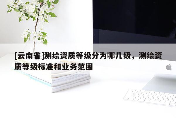 [云南省]測繪資質等級分為哪幾級，測繪資質等級標準和業(yè)務范圍