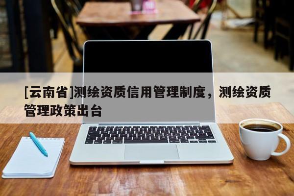 [云南省]測(cè)繪資質(zhì)信用管理制度，測(cè)繪資質(zhì)管理政策出臺(tái)