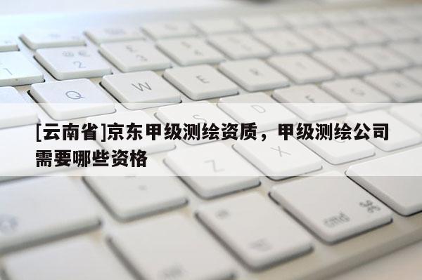 [云南省]京東甲級測繪資質(zhì)，甲級測繪公司需要哪些資格