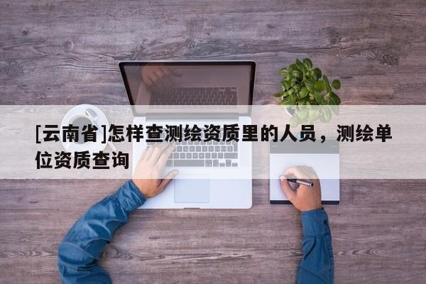 [云南省]怎樣查測繪資質(zhì)里的人員，測繪單位資質(zhì)查詢