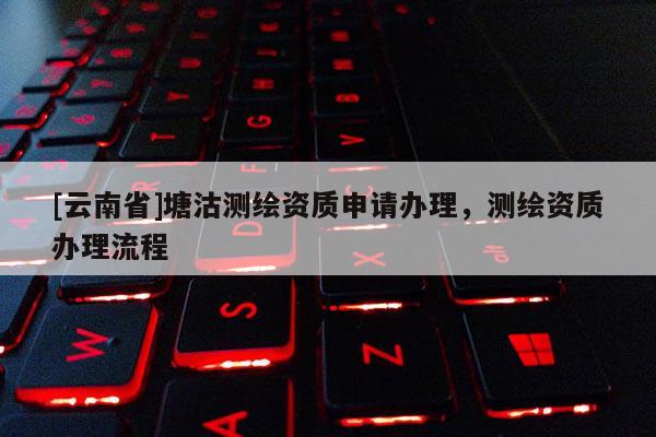 [云南省]塘沽測(cè)繪資質(zhì)申請(qǐng)辦理，測(cè)繪資質(zhì)辦理流程