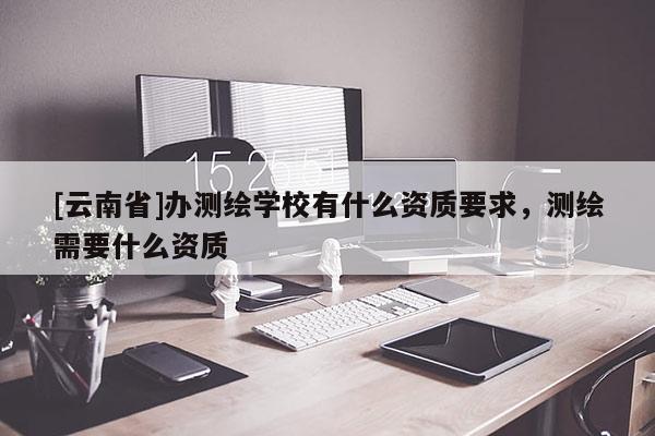 [云南省]辦測(cè)繪學(xué)校有什么資質(zhì)要求，測(cè)繪需要什么資質(zhì)