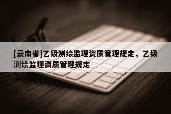 [云南省]乙級(jí)測(cè)繪監(jiān)理資質(zhì)管理規(guī)定，乙級(jí)測(cè)繪監(jiān)理資質(zhì)管理規(guī)定
