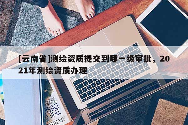 [云南省]測繪資質提交到哪一級審批，2021年測繪資質辦理