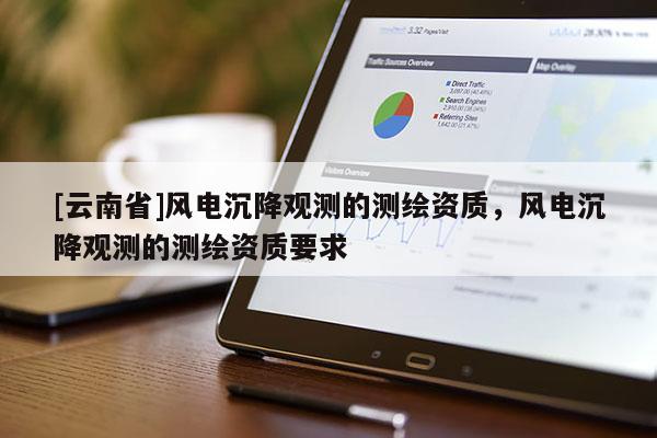 [云南省]風(fēng)電沉降觀測(cè)的測(cè)繪資質(zhì)，風(fēng)電沉降觀測(cè)的測(cè)繪資質(zhì)要求