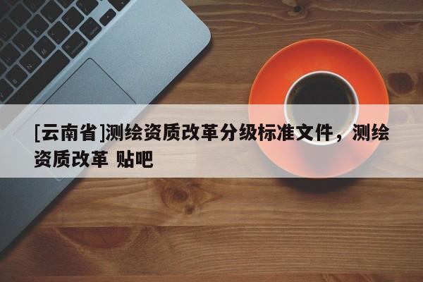 [云南省]測(cè)繪資質(zhì)改革分級(jí)標(biāo)準(zhǔn)文件，測(cè)繪資質(zhì)改革 貼吧
