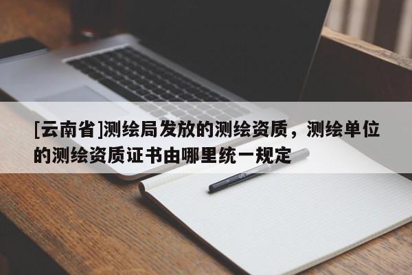 [云南省]測繪局發(fā)放的測繪資質(zhì)，測繪單位的測繪資質(zhì)證書由哪里統(tǒng)一規(guī)定