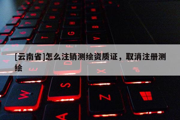 [云南省]怎么注銷測繪資質(zhì)證，取消注冊測繪