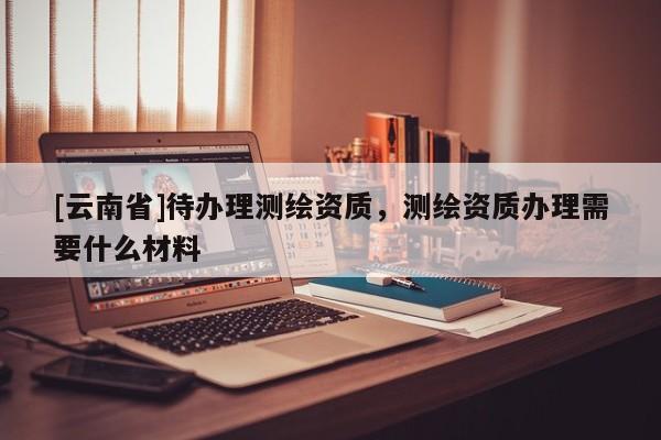 [云南省]待辦理測繪資質(zhì)，測繪資質(zhì)辦理需要什么材料