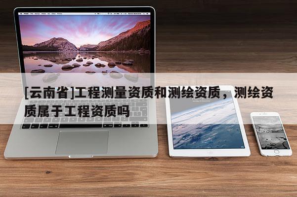[云南省]工程測量資質(zhì)和測繪資質(zhì)，測繪資質(zhì)屬于工程資質(zhì)嗎