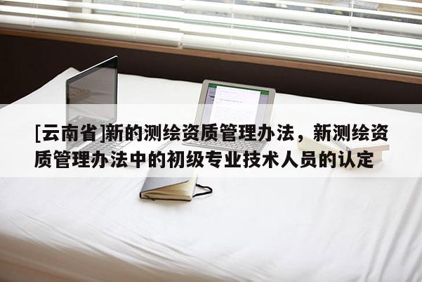[云南省]新的測(cè)繪資質(zhì)管理辦法，新測(cè)繪資質(zhì)管理辦法中的初級(jí)專業(yè)技術(shù)人員的認(rèn)定