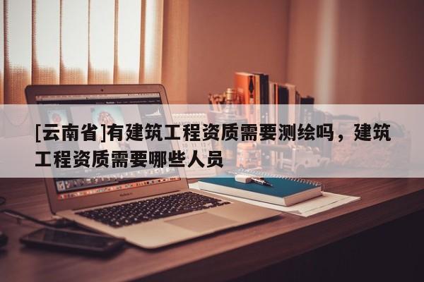 [云南省]有建筑工程資質(zhì)需要測繪嗎，建筑工程資質(zhì)需要哪些人員