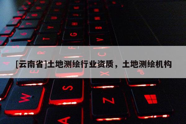 [云南省]土地測(cè)繪行業(yè)資質(zhì)，土地測(cè)繪機(jī)構(gòu)