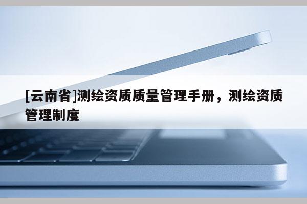 [云南省]測(cè)繪資質(zhì)質(zhì)量管理手冊(cè)，測(cè)繪資質(zhì)管理制度