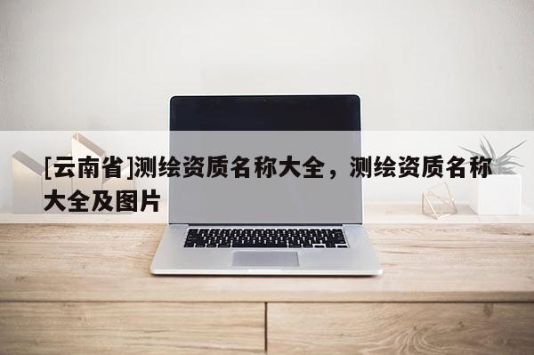 [云南省]測(cè)繪資質(zhì)名稱大全，測(cè)繪資質(zhì)名稱大全及圖片