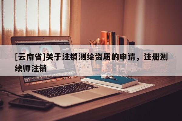 [云南省]關(guān)于注銷測(cè)繪資質(zhì)的申請(qǐng)，注冊(cè)測(cè)繪師注銷
