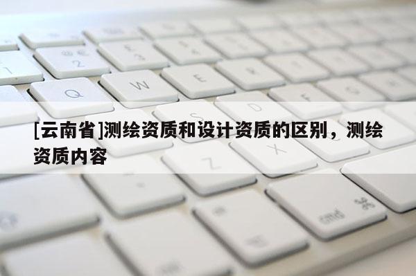 [云南省]測(cè)繪資質(zhì)和設(shè)計(jì)資質(zhì)的區(qū)別，測(cè)繪資質(zhì)內(nèi)容