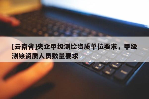 [云南省]央企甲級測繪資質(zhì)單位要求，甲級測繪資質(zhì)人員數(shù)量要求