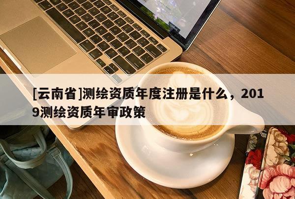 [云南省]測繪資質(zhì)年度注冊是什么，2019測繪資質(zhì)年審政策