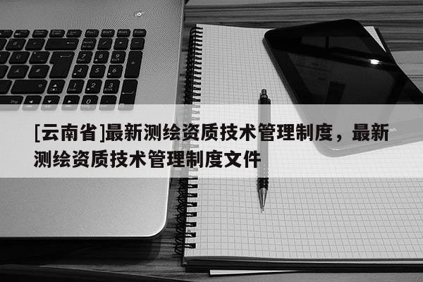 [云南省]最新測(cè)繪資質(zhì)技術(shù)管理制度，最新測(cè)繪資質(zhì)技術(shù)管理制度文件
