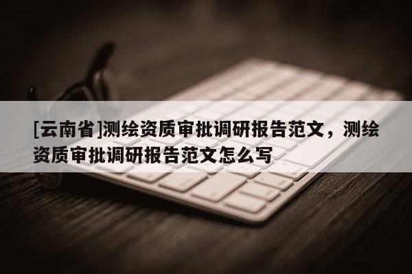 [云南省]測繪資質(zhì)審批調(diào)研報告范文，測繪資質(zhì)審批調(diào)研報告范文怎么寫