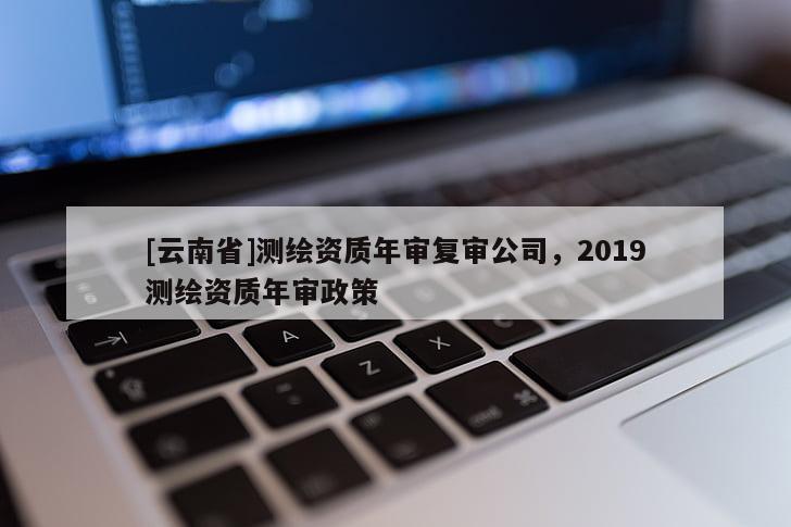 [云南省]測(cè)繪資質(zhì)年審復(fù)審公司，2019測(cè)繪資質(zhì)年審政策